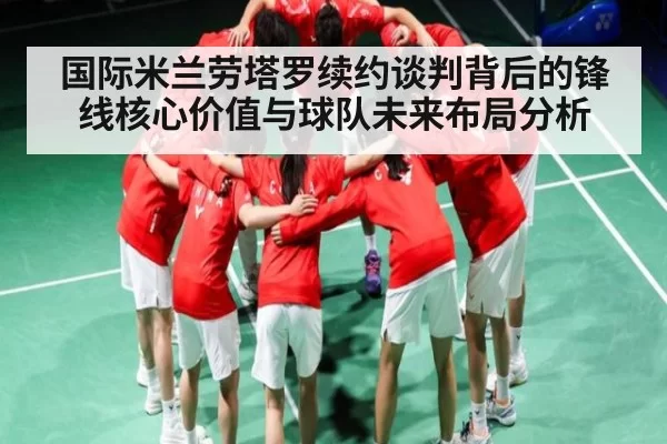 国际米兰劳塔罗续约谈判背后的锋线核心价值与球队未来布局分析